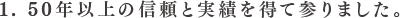 1. 50年以上の信頼と実績を得て参りました。